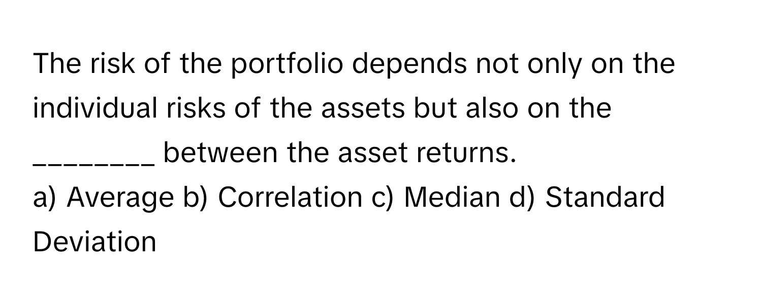 The risk of the portfolio depends not only on the individual risks of the assets but also on the ________ between the asset returns.

a) Average b) Correlation c) Median d) Standard Deviation