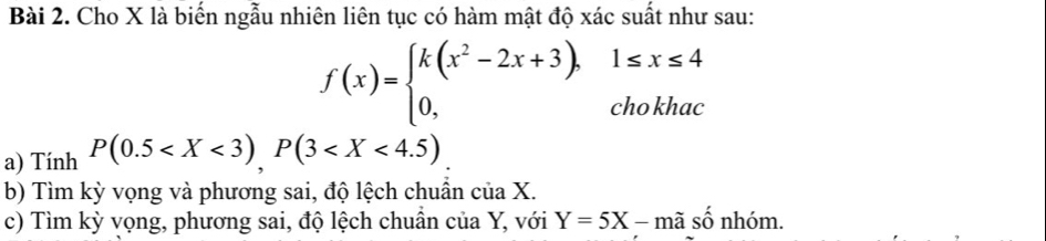 Cho X là biến ngẫu nhiên liên tục có hàm mật độ xác suất như sau:
f(x)=beginarrayl k(x^2-2x+3),1≤ x≤ 4 0,chokhacendarray.
a) Tính P(0.5 , P(3
b) Tìm kỳ vọng và phương sai, độ lệch chuẩn của X.
c) Tìm kỳ vọng, phương sai, độ lệch chuẩn của Y, với Y=5X-mashat o nhóm.