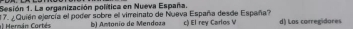 Sesión 1. La organización política en Nueva España.
= Merán Cortés 17. ¿Quién ejercía el poder sobre el virreinato de Nueva España desde España? c) El rey Carlos V d) Las carregidores
b) Amtonio de Mendoza