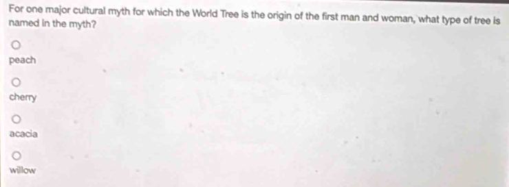 For one major cultural myth for which the World Tree is the origin of the first man and woman, what type of tree is
named in the myth?
peach
cherry
acacia
willow