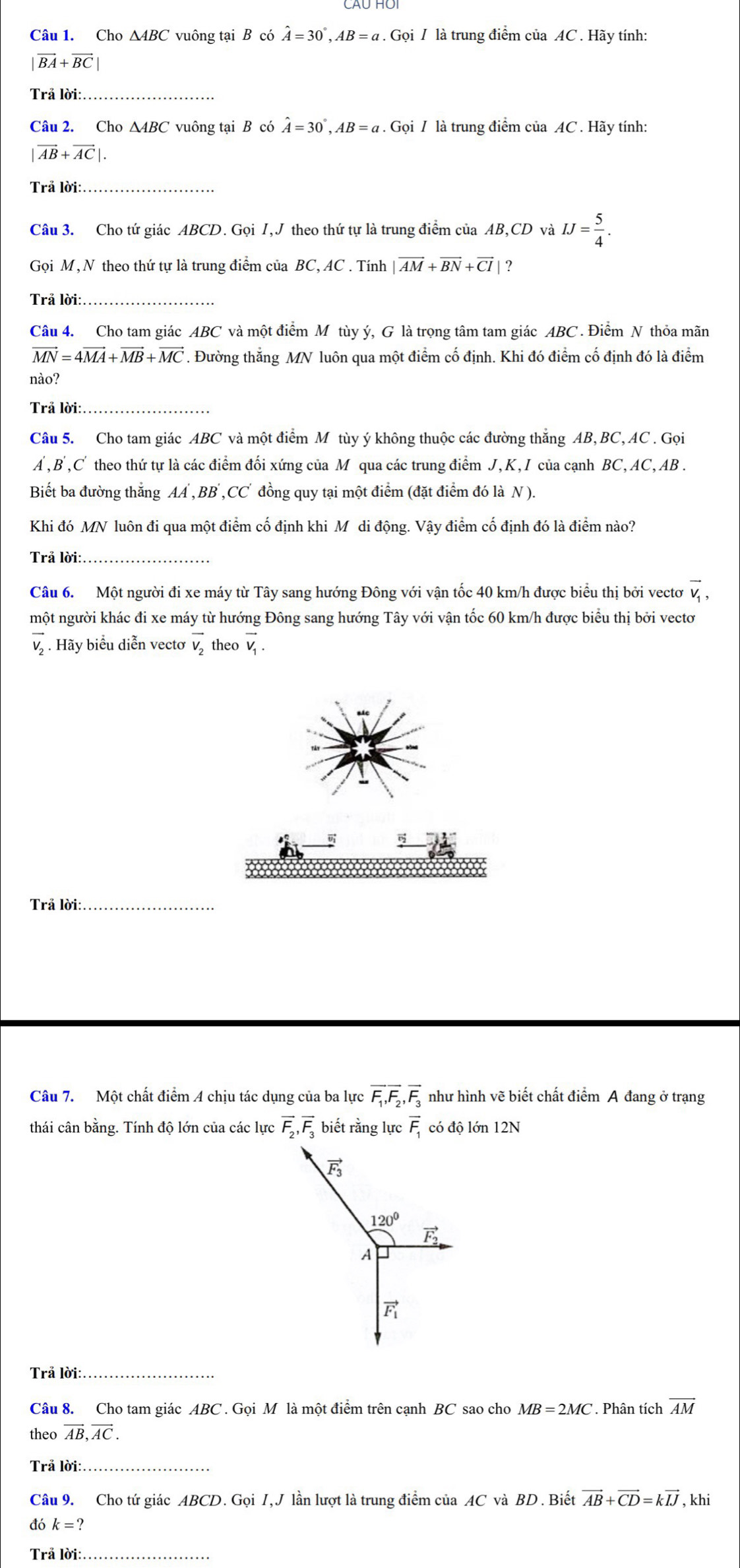 Cho △ ABC vuông tại B có hat A=30°,AB=a. Gọi / là trung điểm của AC . Hãy tính:
|vector BA+vector BC|
Trả lời:_
Câu 2. Cho ∆4BC vuông tại B có hat A=30°,AB=a. Gọi / là trung điểm của AC . Hãy tính:
|vector AB+vector AC|.
Trả lời:_
Câu 3. Cho tứ giác ABCD. Gọi I,J theo thứ tự là trung điểm của AB,CD và IJ= 5/4 .
Gọi M, N theo thứ tự là trung điểm của BC, AC . Tính |vector AM+vector BN+vector CI| ?
Trả lời:_
Câu 4. Cho tam giác ABC và một điểm M tùy ý, G là trọng tâm tam giác ABC . Điểm N thỏa mãn
vector MN=4vector MA+vector MB+vector MC. Đường thắng MN luôn qua một điểm cố định. Khi đó điểm cố định đó là điểm
nào?
Trã lời:_
Câu 5. Cho tam giác ABC và một điểm M tùy ý không thuộc các đường thăng AB, BC, AC . Gọi
A ,B ,C' theo thứ tự là các điểm đối xứng của M qua các trung điểm J, K, I của cạnh BC, AC, AB .
Biết ba đường thắng AA , BB ,CC đồng quy tại một điểm (đặt điểm đó là N).
Khi đó MN luôn đi qua một điểm cố định khi Mỹ di động. Vậy điểm cố định đó là điểm nào?
Trả lời:_
Câu 6. Một người đi xe máy từ Tây sang hướng Đông với vận tốc 40 km/h được biểu thị bởi vectơ vector V_1,
một người khác đi xe máy từ hướng Đông sang hướng Tây với vận tốc 60 km/h được biểu thị bởi vectơ
Hãy biểu diễn vectơ vector v_2 theo vector V_1.
Trả lời:_
Câu 7. Một chất điểm A chịu tác dụng của ba lực overline F_1,overline F_2,overline F_3 như hình vẽ biết chất điểm A đang ở trạng
thái cân bằng. Tính độ lớn của các lực overline F_2,overline F_3 biết rằng lực overline F_1 có độ lớn 12N
Trả lời:_
Câu 8. Cho tam giác ABC . Gọi M là một điểm trên cạnh BC sao cho MB=2MC. Phân tích overline AM
theo vector AB,vector AC.
Trả lời:_
Câu 9. Cho tứ giác ABCD. Gọi I,J lần lượt là trung điểm của AC và BD . Biết vector AB+vector CD=kvector IJ , khi
đó k=?
Trả lời:_