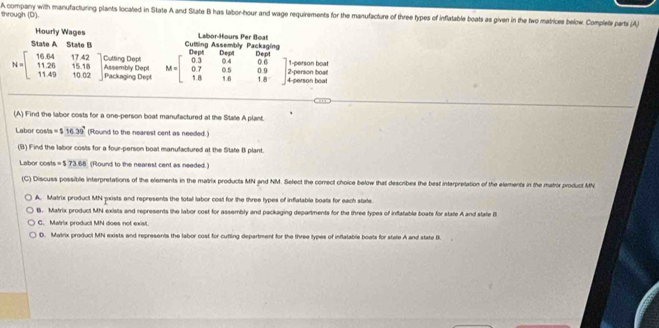 through (D)
A company with manufacturing plants located in State A and State B has labor-hour and wage requirements for the manufacture of three types of inflatable boats as given in the two matrices below. Complete parts (A)
Hourly Wages Labor-Hours Per Boat
State A State B Cutting Assembly Packaging
e
N=beginbmatrix 16.64&17.42 11.26&15.18 11.49&10.02endbmatrix Cutting Dept
1-person boat
Packaging Dept 2-person boat
Assembly Dept M=beginbmatrix 0.3&0.4&0.6 0.7&0.5&0.9 1.8&1.6&1.6endbmatrix 4-person boat
(A) Find the labor costs for a one-person boat manufactured at the State A plant.
Labor costs =$16.39 (Round to the nearest cent as needed.)
(B) Find the labor costs for a four-person boat manufactured at the State B plant.
Labor costs =$73.68 (Round to the nearest cent as needed.)
(C) Discuss possible interpretations of the elements in the matrix products MN and NM. Select the correct choice below that describes the best interpretation of the elements in the matrix product MN.
A. Matrix product MN pxists and represents the total labor cost for the three types of inflatable boats for each state.
B. Matrix product MN exists and represents the labor cost for assembly and packaging departments for the three types of inflatable boats for state A and state B
C. Matrix product MN does not exist.
D. Matrix product MN exists and represents the labor cost for cutting department for the three types of inflatable boats for state A and state B.