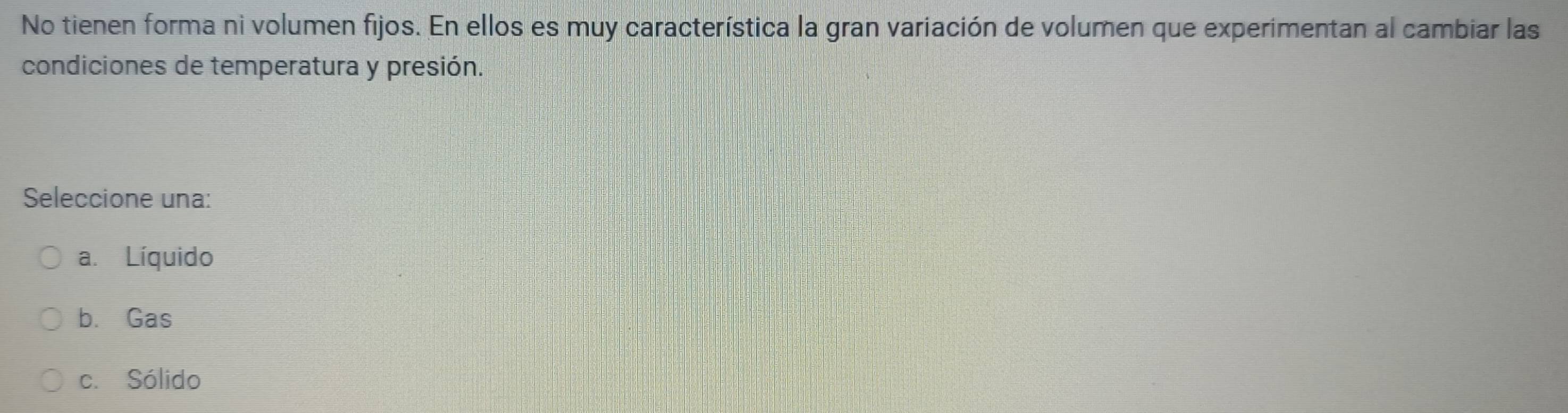 No tienen forma ni volumen fijos. En ellos es muy característica la gran variación de volumen que experimentan al cambiar las
condiciones de temperatura y presión.
Seleccione una:
a. Líquido
b. Gas
c. Sólido