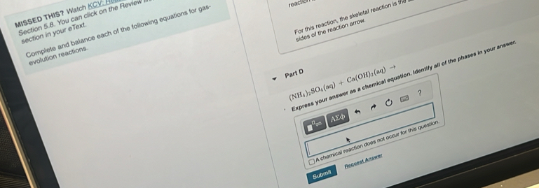 MISSED THIS? Watch KCV: H
For this reaction, the skeletal reaction is the
Section 5.8. You can click on the Review
Complete and balance each of the following equations for gas
reaction
sides of the reaction arrow
section in your eText.
evolution reactions
Express your answer as a chemical equation. Identify all of the phases in your answe
Part D (NH_4)_2SO_4(aq)+Ca(OH)_2(aq)to ？
AΣφ
A chemical reaction does not occur for this question
Submit Request Answer