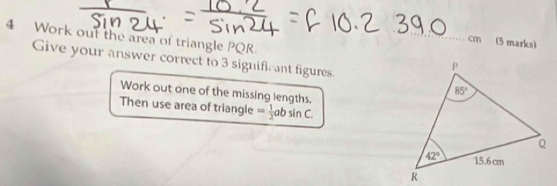 Work out the area of triangle PQR.
cm (5 marks)
Give your answer correct to 3 significant figures.
Work out one of the missing lengths
Then use area of triangle = 1/2 absin C,