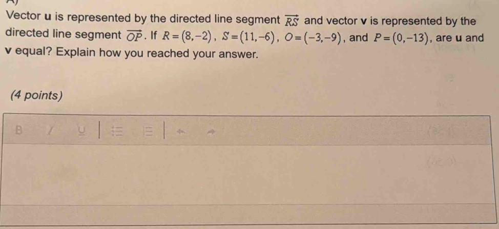 Vector u is represented by the directed line segment vector RS and vector v is represented by the 
directed line segment vector OP. If R=(8,-2), S=(11,-6), O=(-3,-9) , and P=(0,-13) , are u and
v equal? Explain how you reached your answer. 
(4 points)