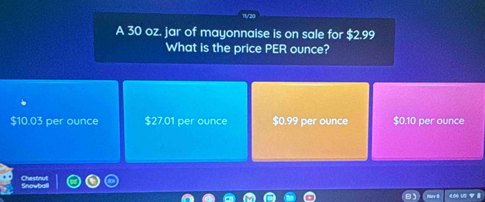 11/20
A 30 oz. jar of mayonnaise is on sale for $2.99
What is the price PER ounce?
$10.03 per ounce $27.01 per ounce $0.99 per ounce $0.10 per ounce
Chestnut
Snowball
Nav 8