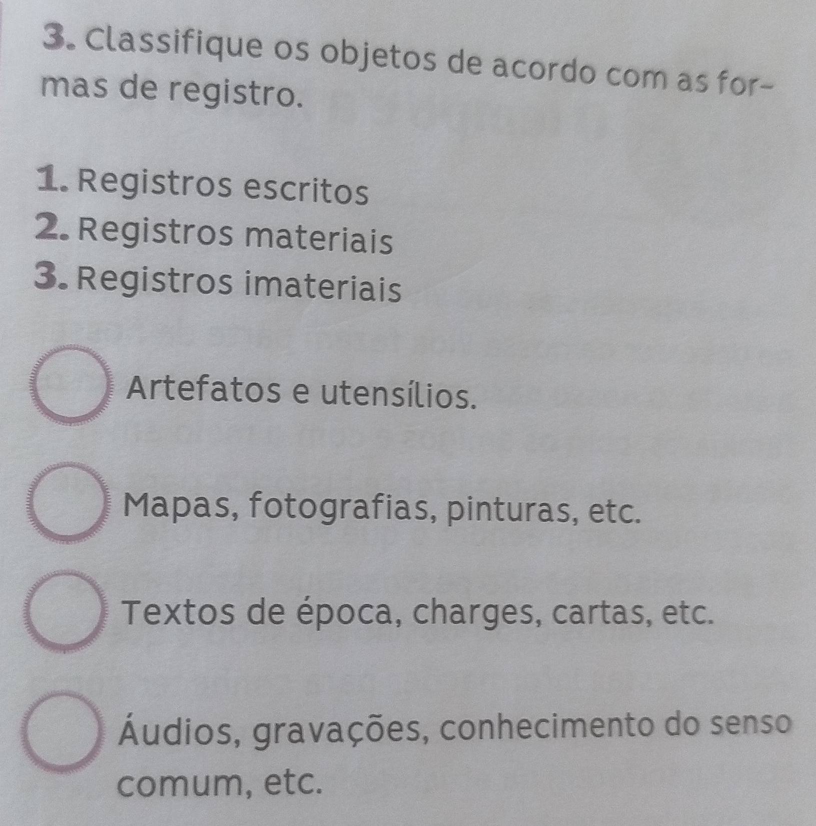 Classifique os objetos de acordo com as for-
mas de registro.
1. Registros escritos
2. Registros materiais
3. Registros imateriais
Artefatos e utensílios.
Mapas, fotografias, pinturas, etc.
Textos de época, charges, cartas, etc.
Áudios, gravações, conhecimento do senso
comum, etc.