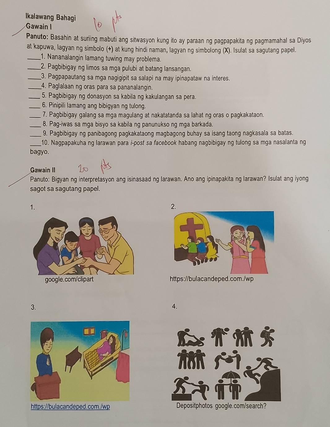 Ikalawang Bahagi 
Gawain I 
Panuto: Basahin at suriing mabuti ang sitwasyon kung ito ay paraan ng pagpapakita ng pagmamahal sa Diyos 
at kapuwa, lagyan ng simbolo (+) at kung hindi naman, lagyan ng simbolong (X). Isulat sa sagutang papel. 
_1. Nananalangin lamang tuwing may problema. 
_2. Pagbibigay ng limos sa mga pulubi at batang lansangan. 
_3. Pagpapautang sa mga nagigipit sa salapi na may ipinapataw na interes. 
_4. Paglalaan ng oras para sa pananalangin. 
_5. Pagbibigay ng donasyon sa kabila ng kakulangan sa pera. 
_6. Pinipili lamang ang bibigyan ng tulong. 
_7. Pagbibigay galang sa mga magulang at nakatatanda sa lahat ng oras o pagkakataon. 
_8. Pag-iwas sa mga bisyo sa kabila ng panunukso ng mga barkada. 
_9. Pagbibigay ng panibagong pagkakataong magbagong buhay sa isang taong nagkasala sa batas. 
_10. Nagpapakuha ng larawan para i-post sa facebook habang nagbibigay ng tulong sa mga nasalanta ng 
bagyo. 
Gawain II 
Panuto: Bigyan ng interpretasyon ang isinasaad ng larawan. Ano ang ipinapakita ng larawan? Isulat ang iyong 
sagot sa sagutang papel. 
1. 
2. 
https://bulacandeped.com./wp 
3. 
4. 
Depositphotos google.com/search?