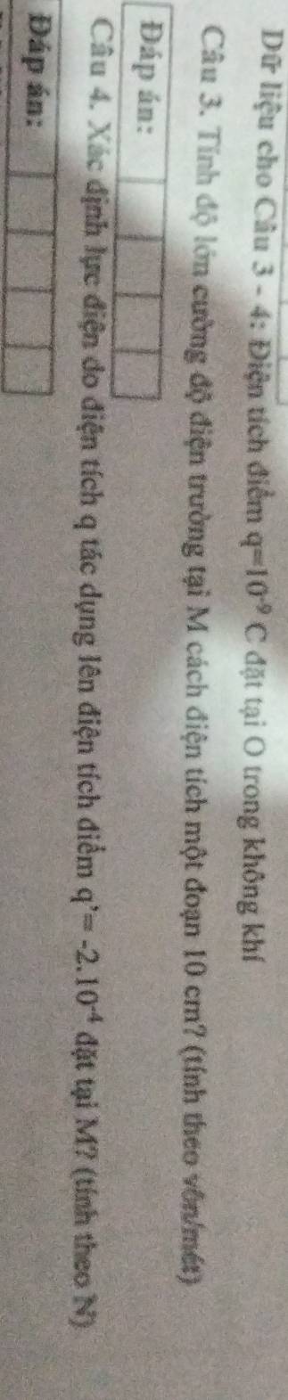 Dữ liệu cho Câu 3 - 4: Điện tích điểm q=10^(-9)C đặt tại O trong không khí 
Câu 3. Tính độ lớn cường độ điện trường tại M cách điện tích một đoạn 10 cm? (tính theo vôn/mét) 
Đáp án: 
Câu 4. Xác định lực điện do điện tích q tác dụng lên điện tích điểm q^,=-2.10^(-4) đặt tại M? (tính theo N) 
Đáp án: