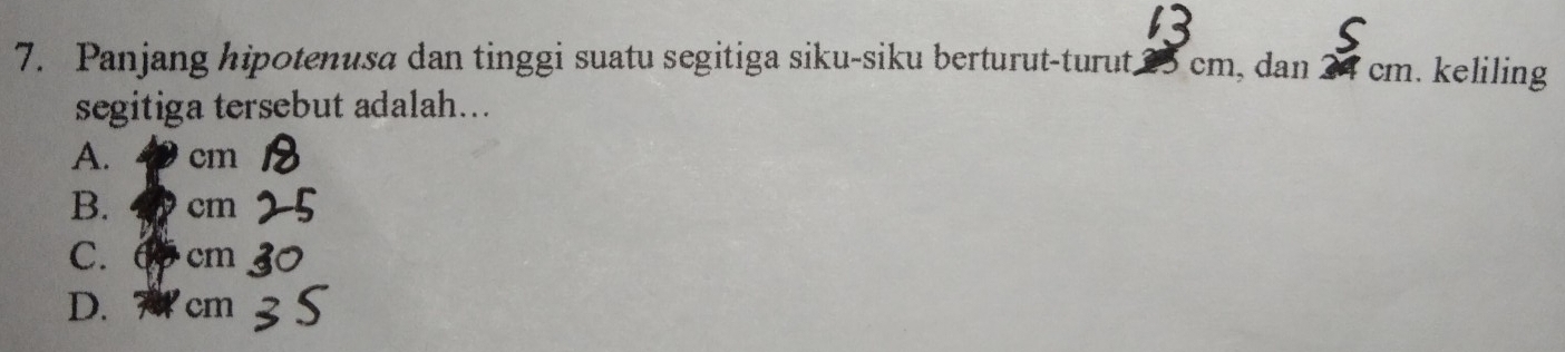 Panjang hipotenusa dan tinggi suatu segitiga siku-siku berturut-turut. 25 cm, dan cm. keliling
segitiga tersebut adalah...
A. cm
B. cm
C. 6 cm
D. 7 cm