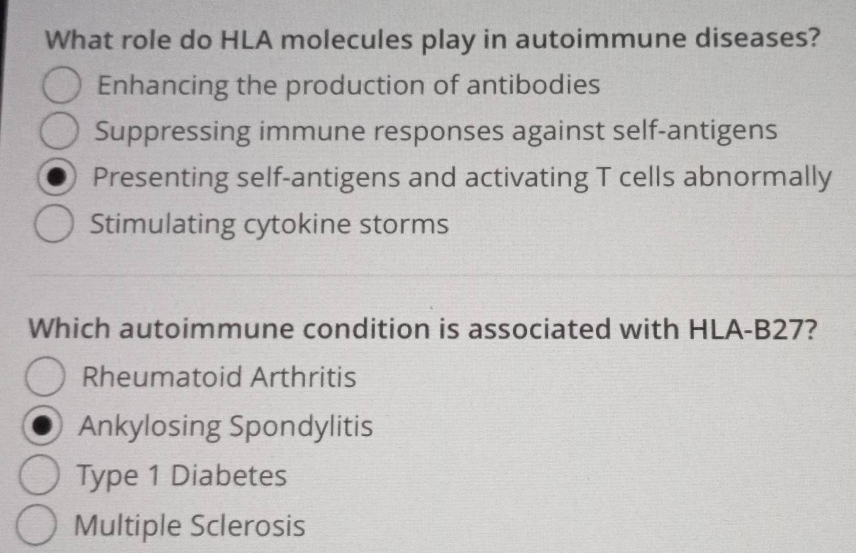 What role do HLA molecules play in autoimmune diseases?
Enhancing the production of antibodies
Suppressing immune responses against self-antigens
Presenting self-antigens and activating T cells abnormally
Stimulating cytokine storms
Which autoimmune condition is associated with HLA-B27?
Rheumatoid Arthritis
Ankylosing Spondylitis
Type 1 Diabetes
Multiple Sclerosis