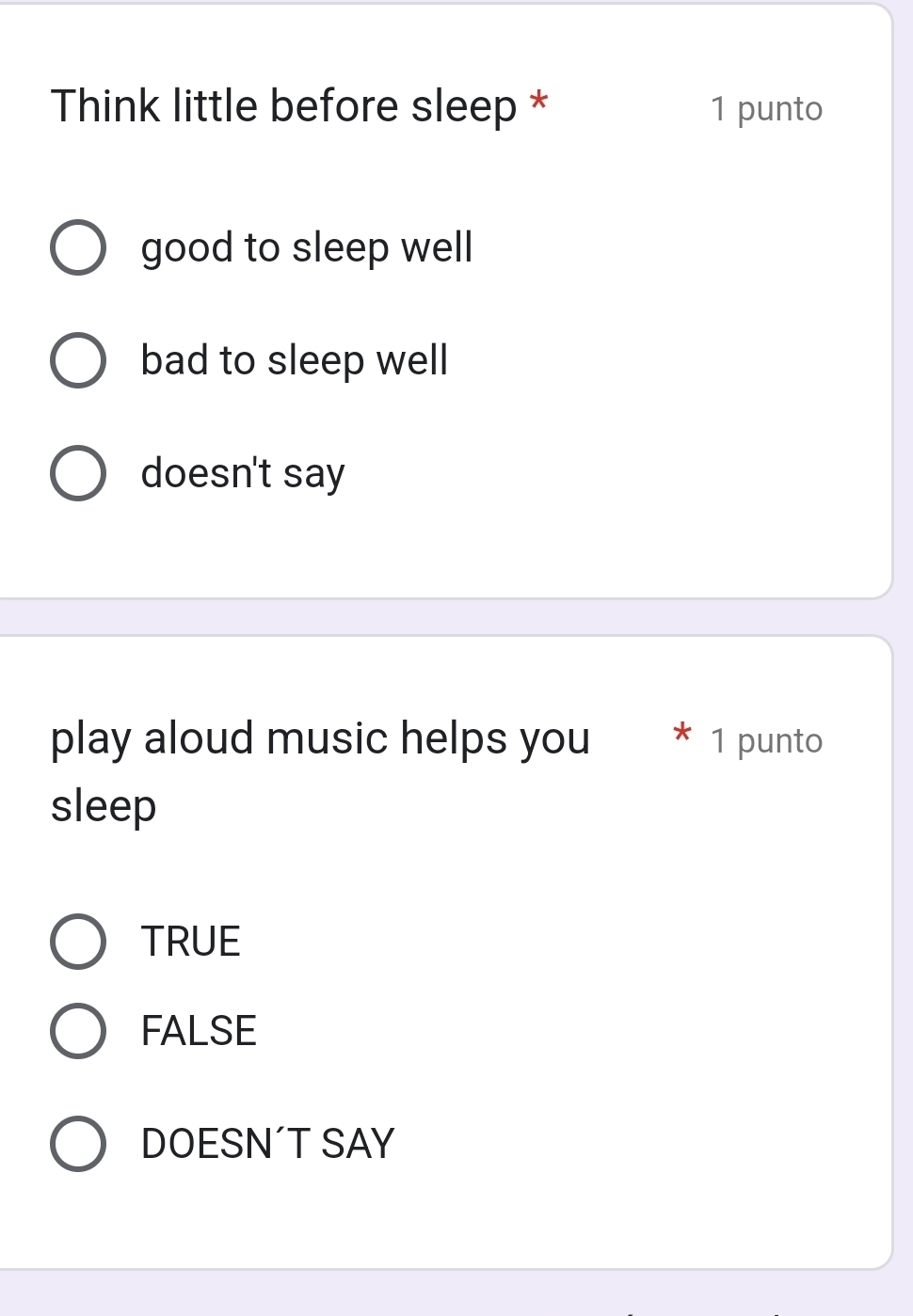 Think little before sleep * 1 punto
good to sleep well
bad to sleep well
doesn't say
play aloud music helps you * 1 punto
sleep
TRUE
FALSE
DOESN´T SAY