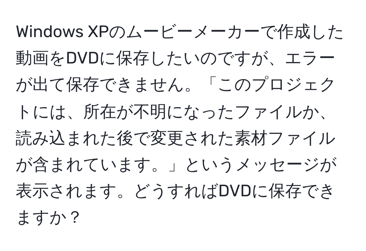 Windows XPのムービーメーカーで作成した動画をDVDに保存したいのですが、エラーが出て保存できません。「このプロジェクトには、所在が不明になったファイルか、読み込まれた後で変更された素材ファイルが含まれています。」というメッセージが表示されます。どうすればDVDに保存できますか？