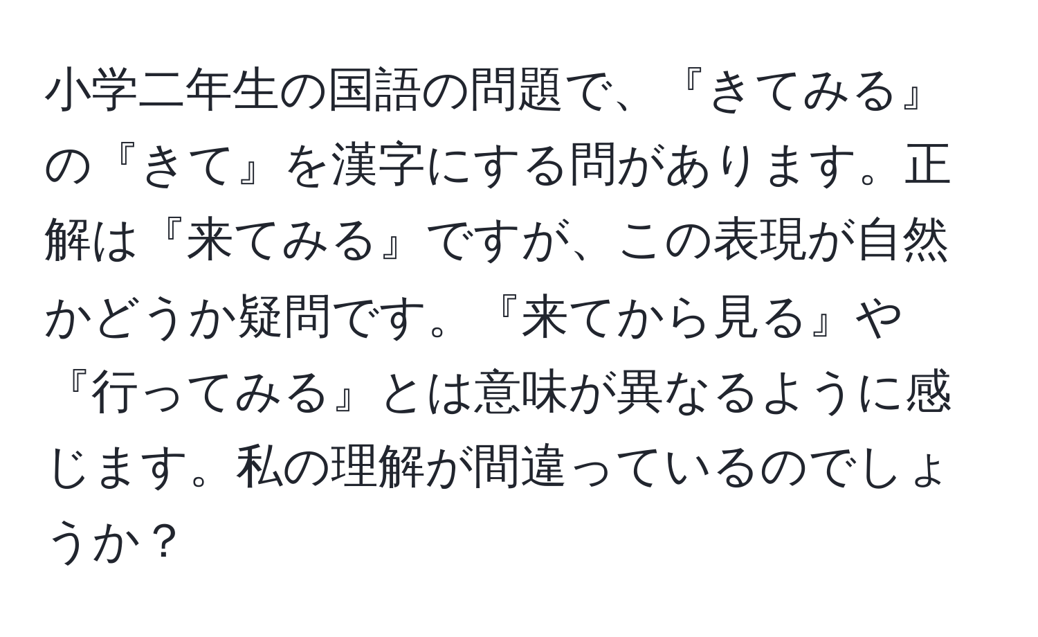 小学二年生の国語の問題で、『きてみる』の『きて』を漢字にする問があります。正解は『来てみる』ですが、この表現が自然かどうか疑問です。『来てから見る』や『行ってみる』とは意味が異なるように感じます。私の理解が間違っているのでしょうか？