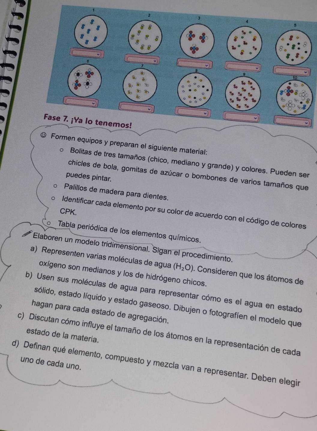 1 
2 
3
4
5 
1 
Fase 7. ¡Ya lo tenemos! 
Formen equipos y preparan el siguiente material: 
Bolitas de tres tamaños (chico, mediano y grande) y colores. Pueden ser 
chicles de bola, gomitas de azúcar o bombones de varios tamaños que 
puedes pintar. 
Palillos de madera para dientes. 
CPK. 
Identificar cada elemento por su color de acuerdo con el código de colores 
Tabla periódica de los elementos químicos. 
Elaboren un modelo tridimensional. Sigan el procedimiento. 
a) Representen varias moléculas de agua (H_2O). Consideren que los átomos de 
oxígeno son medianos y los de hidrógeno chicos. 
b) Usen sus moléculas de agua para representar cómo es el agua en estado 
esólido, estado líquido y estado gaseoso. Dibujen o fotografíen el modelo que 
hagan para cada estado de agregación. 
c) Discutan cómo influye el tamaño de los átomos en la representación de cada estado de la materia. 
d) Definan qué elemento, compuesto y mezcla van a representar. Deben elegin 
uno de cada uno.