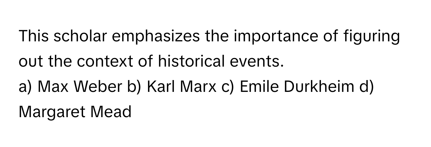 This scholar emphasizes the importance of figuring out the context of historical events.

a) Max Weber b) Karl Marx c) Emile Durkheim d) Margaret Mead