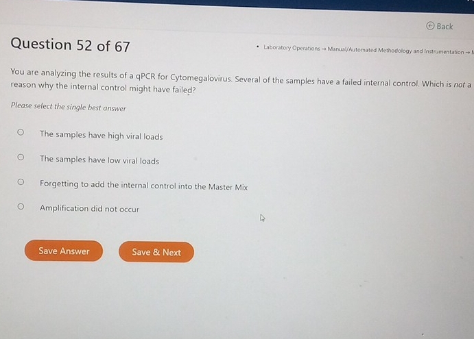 Back
Question 52 of 67 Laboratory Operations - Manual/Automated Methodology and Instrumentation to 
You are analyzing the results of a qPCR for Cytomegalovirus. Several of the samples have a failed internal control. Which is not a
reason why the internal control might have failed?
Please select the single best answer
The samples have high viral loads
The samples have low viral loads
Forgetting to add the internal control into the Master Mix
Amplification did not occur
Save Answer Save & Next