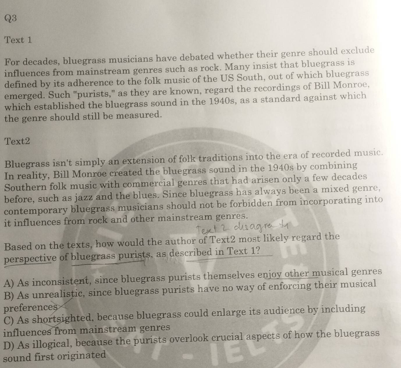 Text 1
For decades, bluegrass musicians have debated whether their genre should exclude
influences from mainstream genres such as rock. Many insist that bluegrass is
defined by its adherence to the folk music of the US South, out of which bluegrass
emerged. Such "purists," as they are known, regard the recordings of Bill Monroe,
which established the bluegrass sound in the 1940s, as a standard against which
the genre should still be measured.
Text2
Bluegrass isn't simply an extension of folk traditions into the era of recorded music.
In reality, Bill Monroe created the bluegrass sound in the 1940s by combining
Southern folk music with commercial genres that had arisen only a few decades
before, such as jazz and the blues. Since bluegrass has always been a mixed genre,
contemporary bluegrass musicians should not be forbidden from incorporating into
it influences from rock and other mainstream genres.
Based on the texts, how would the author of Text2 most likely regard the
perspective of bluegrass purists, as described in Text 1?
A) As inconsistent, since bluegrass purists themselves enjoy other musical genres
B) As unrealistic, since bluegrass purists have no way of enforcing their musical
preferences
C) As shortsighted, because bluegrass could enlarge its audience by including
influences from mainstream genres
D) As illogical, because the purists overlook crucial aspects of how the bluegrass
sound first originated