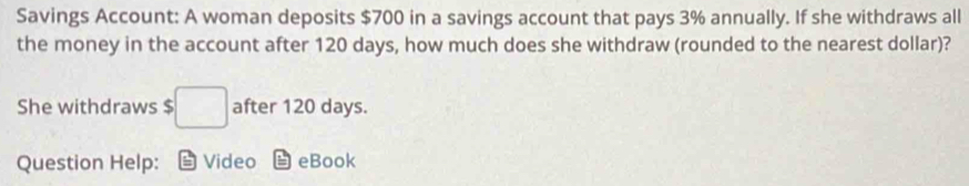 Savings Account: A woman deposits $700 in a savings account that pays 3% annually. If she withdraws all 
the money in the account after 120 days, how much does she withdraw (rounded to the nearest dollar)? 
She withdraws $ :□ after 120 days. 
Question Help: Video eBook