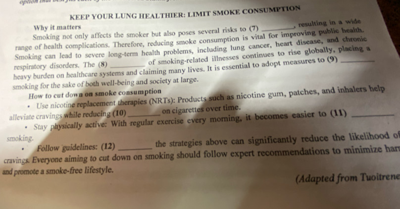 KEEP YOUR LUNG HEALTHIER: LIMIT SMOKE CONSUMPTION 
Why it matters 
Smoking not only affects the smoker but also poses several risks to (7) , resulting in a wide 
range of health complications. Therefore, reducing smoke consumption is vital for improving public health. 
Smoking can lead to severe long-term health problems, including lung cancer, heart disease, and chronic 
respiratory disorders. The (8) _of smoking-related illnesses continues to rise globally, placing a 
heavy burden on healthcare systems and claiming many lives. It is essential to adopt measures to (9) 
smoking for the sake of both well-being and society at large. 
How to cut down on smoke consumption 
Use nicotine replacement therapies (NRTs): Products such as nicotine gum, patches, and inhalers help 
alleviate cravings while reducing (10) _on cigarettes over time. 
Stay physically active: With regular exercise every morning, it becomes easier to (11)_ 
smoking. 
Föllow guidelines: (12) the strategies above can significantly reduce the likelihood of 
cravings. Everyone aiming to cut down on smoking should follow expert recommendations to minimize har 
and promote a smoke-free lifestyle. 
(Adapted from Tuoitrene