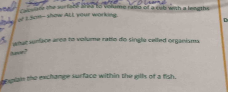 a Calculate the surface area to volume ratio of a cub with a lengths 
of 1.5cm -- show ALL your working. 
D 
What surface area to volume ratio do single celled organisms 
have? 
xplain the exchange surface within the gills of a fish.