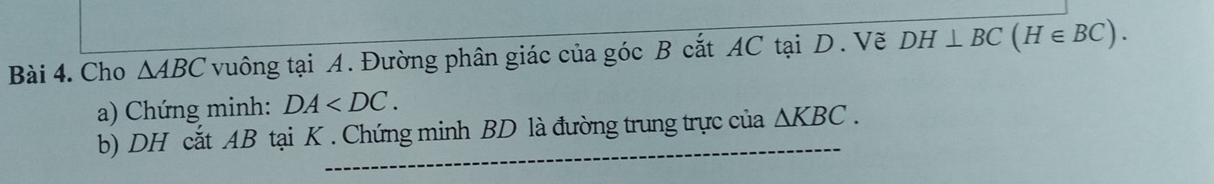 Cho △ ABC vuông tại A. Đường phân giác của góc B cắt AC tại D. Vẽ DH⊥ BC(H∈ BC). 
a) Chứng minh: DA . 
b) DH cắt AB tại K. Chứng minh BD là đường trung trực của △ KBC.