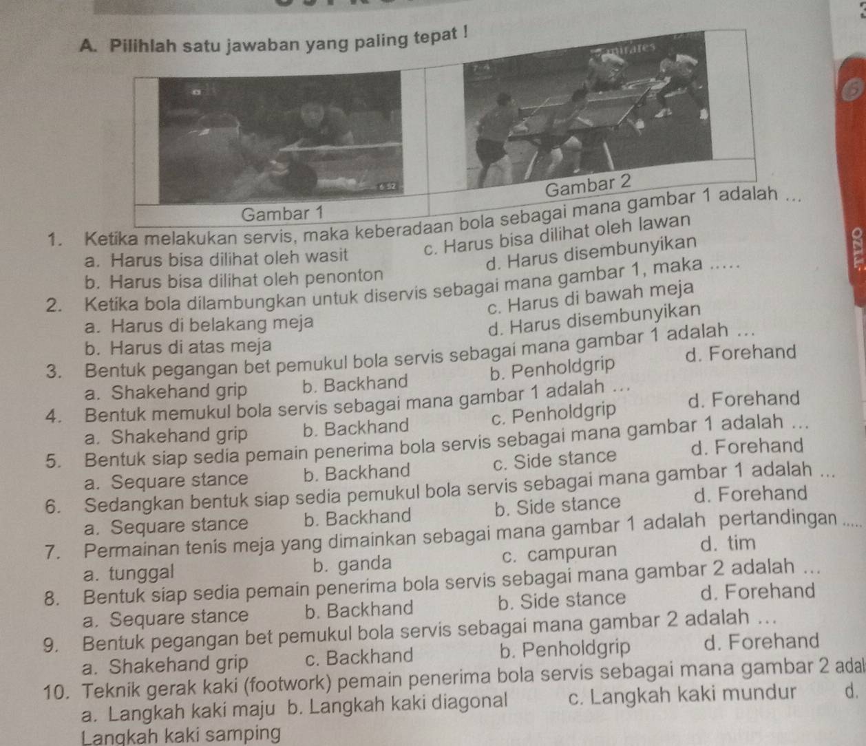 Pilihlah satu jawaban yang paling tep
6
1. Ketika melakukan servis, maka keberaan bola sebagai mana ..
c. Harus bisa dilihat oleh lawan
a. Harus bisa dilihat oleh wasit
d. Harus disembunyikan
b. Harus bisa dilihat oleh penonton
2. Ketika bola dilambungkan untuk diservis sebagai mana gambar 1, maka …....
c. Harus di bawah meja
a. Harus di belakang meja
d. Harus disembunyikan
b. Harus di atas meja
3. Bentuk pegangan bet pemukul bola servis sebagai mana gambar 1 adalah …
d. Forehand
a. Shakehand grip b. Backhand b. Penholdgrip
4. Bentuk memukul bola servis sebagai mana gambar 1 adalah . d. Forehand
a. Shakehand grip b. Backhand c. Penholdgrip
5. Bentuk siap sedia pemain penerima bola servis sebagai mana gambar 1 adalah …
a. Sequare stance b. Backhand c. Side stance
d. Forehand
6. Sedangkan bentuk siap sedia pemukul bola servis sebagai mana gambar 1 adalah .
a. Sequare stance b. Backhand b. Side stance
d. Forehand
7. Permainan tenis meja yang dimainkan sebagai mana gambar 1 adalah pertandingan .....
a. tunggal b. ganda c. campuran
d. tim
8. Bentuk siap sedia pemain penerima bola servis sebagai mana gambar 2 adalah …
a. Sequare stance b. Backhand b. Side stance
d. Forehand
9. Bentuk pegangan bet pemukul bola servis sebagai mana gambar 2 adalah …
a. Shakehand grip c. Backhand b. Penholdgrip
d. Forehand
10. Teknik gerak kaki (footwork) pemain penerima bola servis sebagai mana gambar 2 adal
a. Langkah kaki maju b. Langkah kaki diagonal c. Langkah kaki mundur d.
Lanqkah kaki samping