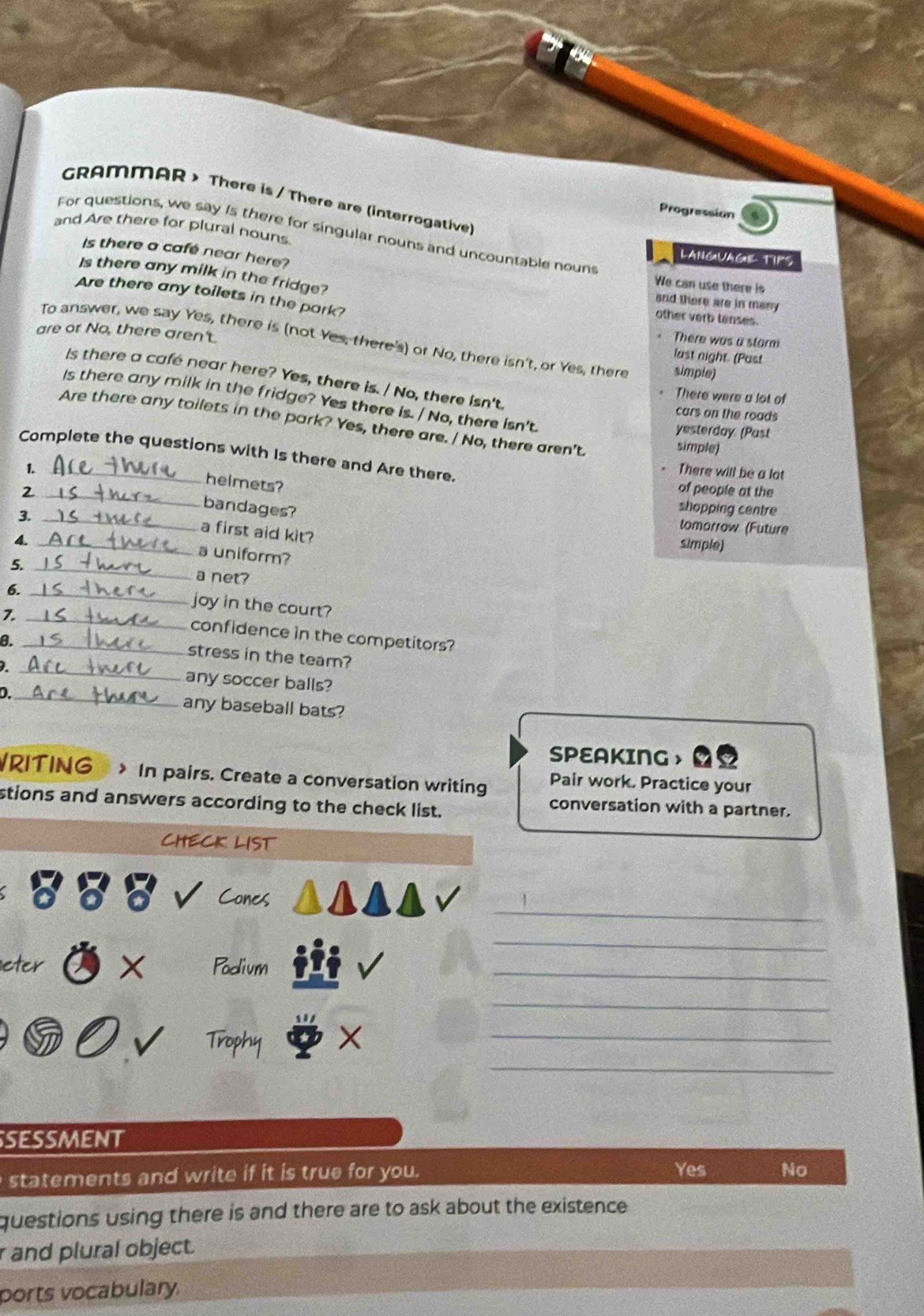 GRAMMAR > There is / There are (interrogative)
Progression
For questions, we say Is there for singular nouns and uncountable nouns
and Are there for plural nouns. LANGUAGIL TIPS
Is there a cafe near here?
Is there any milk in the fridge?
We can use there is
Are there any toilets in the park?
and there are in many
other verb tenses.
are or No, there aren't.
There was a starm
To answer, we say Yes, there is (not Yes, there's) or No, there isn't, or Yes, there simple)
last night. (Past
Is there a café near here? Yes, there is. / No, there isn't.
There were a lot of
Is there any milk in the fridge? Yes there is. / No, there isn't.
cars on the roads
Are there any toilets in the park? Yes, there are. / No, there aren't simple)
yesterday (Past
Complete the questions with Is there and Are there.
1.
- There will be a lot
helmets?
_2
of people at the
bandages?
3._
shopping centre
tomorrow (Future
a first aid kit?
4._
simple)
a uniform?
5. _a net?
6._
joy in the court?
7._
confidence in the competitors?
8._
stress in the team?
. _any soccer balls?
D._ any baseball bats?
SPEAKING ， ao
/RITING > In pairs. Create a conversation writing Pair work. Practice your
stions and answers according to the check list.
conversation with a partner.
CHECK LIST
_
Cones
_
eter X Podium
_
_
_
Trophy X_
SESSMENT
statements and write if it is true for you. Yes No
questions using there is and there are to ask about the existence.
r and plural object.
ports vocabulary.