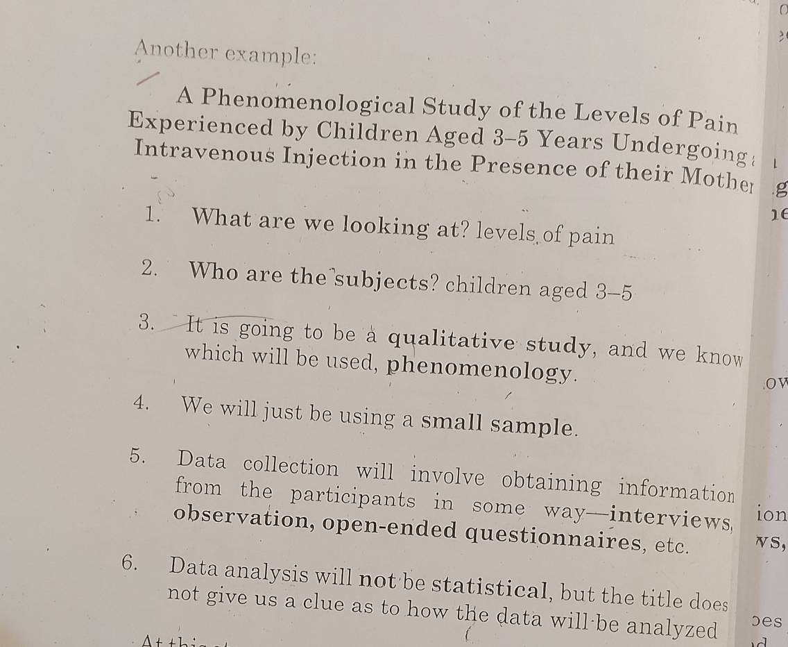 Another example: 
A Phenomenological Study of the Levels of Pain 
Experienced by Children Aged 3-5 Years Undergoing 
Intravenous Injection in the Presence of their Mother g
16
1. What are we looking at? levels of pain 
2. Who are the subjects? children aged 3-5
3. It is going to be a qualitative study, and we know 
which will be used, phenomenology. 
. O V 
4. We will just be using a small sample. 
5. Data collection will involve obtaining information 
from the participants in some way-interviews ion 
observation, open-ended questionnaires, etc. vS, 
6. Data analysis will not be statistical, but the title does 
not give us a clue as to how the data will be analyzed 
bes