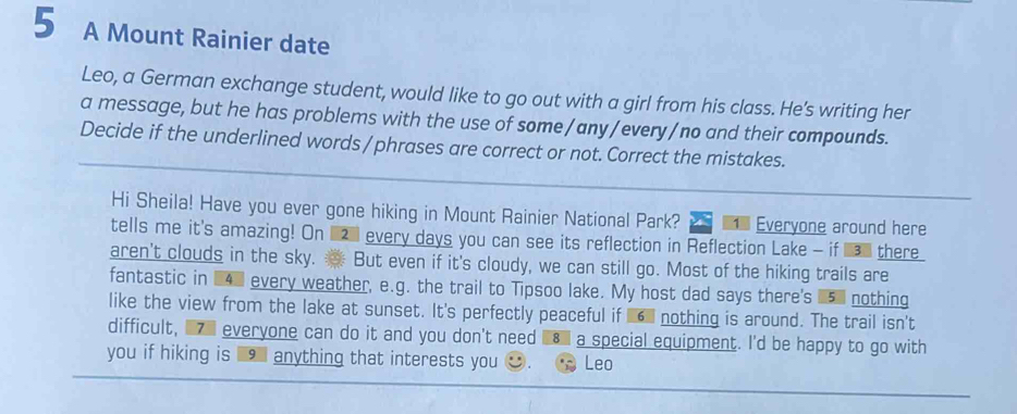 A Mount Rainier date 
Leo, a German exchange student, would like to go out with a girl from his class. He's writing her 
a message, but he has problems with the use of some /any/every/no and their compounds. 
Decide if the underlined words /phrases are correct or not. Correct the mistakes. 
Hi Sheila! Have you ever gone hiking in Mount Rainier National Park? Everyone around here 
tells me it's amazing! On __ every days you can see its reflection in Reflection Lake - if __ there 
aren't clouds in the sky. But even if it's cloudy, we can still go. Most of the hiking trails are 
fantastic in 14% every weather, e.g. the trail to Tipsoo lake. My host dad says there's 5l nothing 
like the view from the lake at sunset. It's perfectly peaceful if nothing is around. The trail isn't 
difficult, ■ everyone can do it and you don't need a special equipment. I'd be happy to go with 
you if hiking is anything that interests you Leo