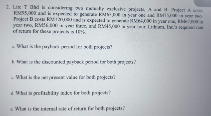 Lite T Bhd is considering two mutually exclusive projects, A and B. Project A costs
RM95,000 and is expected to generate RM65,000 in year one and RM75,000 in year two. 
Project B costs RM120,000 and is expected to generate RM64,000 in year one, RM67,000 in 
year two, RM56,000 in year three, and RM45,000 in year four. Lithium, Inc.'s required rate 
of return for these projects is 10%. 
a. What is the payback period for both projects? 
b. What is the discounted payback period for both projects? 
c. What is the net present value for both projects? 
d. What is profitability index for both projects? 
e. What is the internal rate of return for both projects?