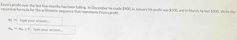 Enzo's proft over the last few months has been falling. In December he made $900, in January his proft was $500, and in March, he lost $300. Write the 
recursive formula for the arithmetic sequence that represents Enzo's proft.
a_1= type your answer...
a_n=a_n-1+ type your answer...