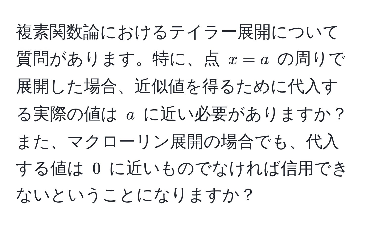 複素関数論におけるテイラー展開について質問があります。特に、点 $x = a$ の周りで展開した場合、近似値を得るために代入する実際の値は $a$ に近い必要がありますか？また、マクローリン展開の場合でも、代入する値は $0$ に近いものでなければ信用できないということになりますか？