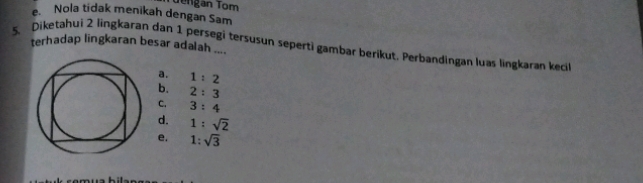 Tếngán Tom
e. Nola tidak menikah dengan Sam
terhadap lingkaran besar adalah .
5. Diketahui 2 lingkaran dan 1 persegi tersusun seperti gambar berikut. Perbandingan luas lingkaran keci
a. 1:2
b. 2:3
C. 3:4
d. 1:sqrt(2)
e. 1:sqrt(3)