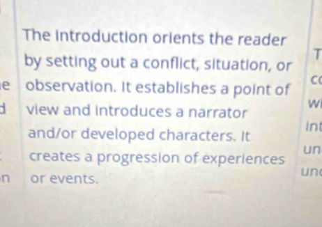 The introduction orients the reader 
T 
by setting out a conflict, situation, or 
C 
e observation. It establishes a point of 
W 
d view and introduces a narrator 
and/or developed characters. It int 
un 
creates a progression of experiences 
n or events. 
un