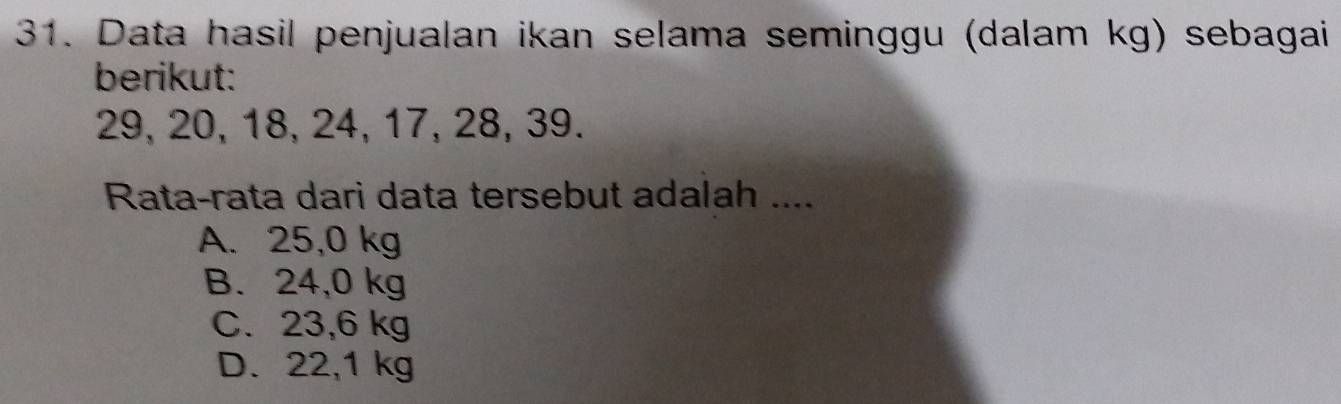 Data hasil penjualan ikan selama seminggu (dalam kg) sebagai
berikut:
29, 20, 18, 24, 17, 28, 39.
Rata-rata dari data tersebut adalah ....
A. 25,0 kg
B. 24,0 kg
C. 23,6 kg
D. 22,1 kg