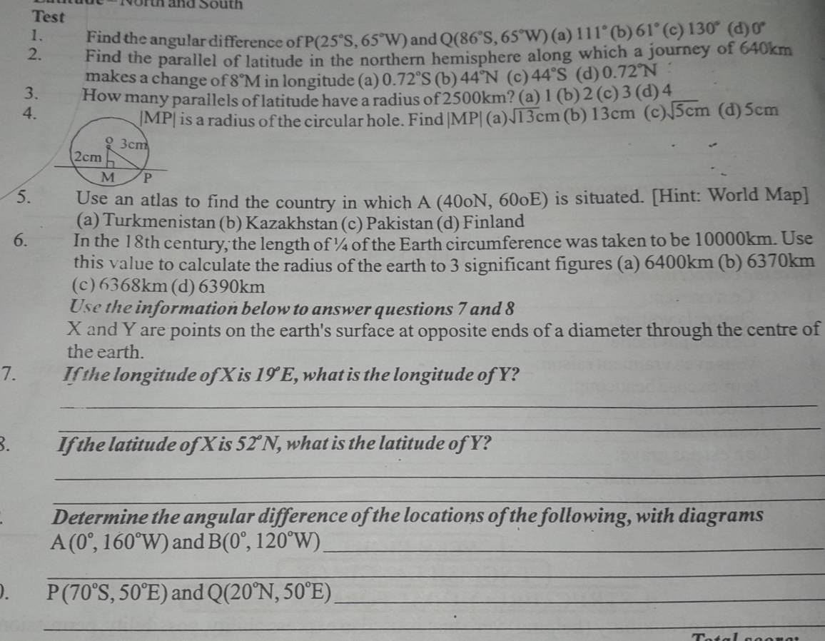 orth and South
Test
1. Find the angular difference of P(25°S,65°W) and Q(86°S,65°W) (a) 111° (b 61°(c)130° (d) 0°
2. Find the parallel of latitude in the northern hemisphere along which a journey of 640km
makes a change of 8°M in longitude (a) 0.72°S (b) 44°N (c) 44°S (d) 0.72°N
3. How many parallels of latitude have a radius of 2500km? (a) 1(b) 2 (c)3(d)4
4. (b) 13cm (c) sqrt(5cm) (d)5cm
is a radius of the circular hole. Find |MP|(a)sqrt(13)cm
5. Use an atlas to find the country in which A (40oN, 60oE) is situated. [Hint: World Map]
(a) Turkmenistan (b) Kazakhstan (c) Pakistan (d) Finland
6. In the 18th century, the length of ¼ of the Earth circumference was taken to be 10000km. Use
this value to calculate the radius of the earth to 3 significant figures (a) 6400km (b) 6370km
(c)6368km(d)6390km
Use the information below to answer questions 7 and 8
X and Y are points on the earth's surface at opposite ends of a diameter through the centre of
the earth.
7. If the longitude of X is 19°E , what is the longitude of Y?
_
_
If the latitude of X is 52°N, , what is the latitude of Y?
_
_
Determine the angular difference of the locations of the following, with diagrams
A(0°,160°W) and B(0°,120°W) _
_
. P(70°S,50°E) and Q(20°N,50°E) _
_