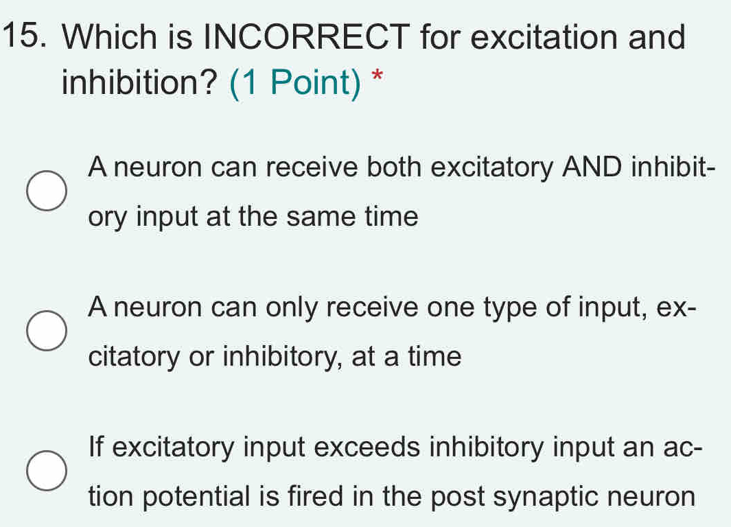 Which is INCORRECT for excitation and
inhibition? (1 Point) *
A neuron can receive both excitatory AND inhibit-
ory input at the same time
A neuron can only receive one type of input, ex-
citatory or inhibitory, at a time
If excitatory input exceeds inhibitory input an ac-
tion potential is fired in the post synaptic neuron