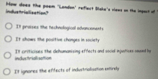 How does the poem 'London' reflect Blake's views on the impact of 
industrialisation?
It praises the technological advancements
It shows the positive changes in society
It criticises the dehumanising effects and social injustices caused by
industrialisation
It ignores the effects of industrialisation entirely