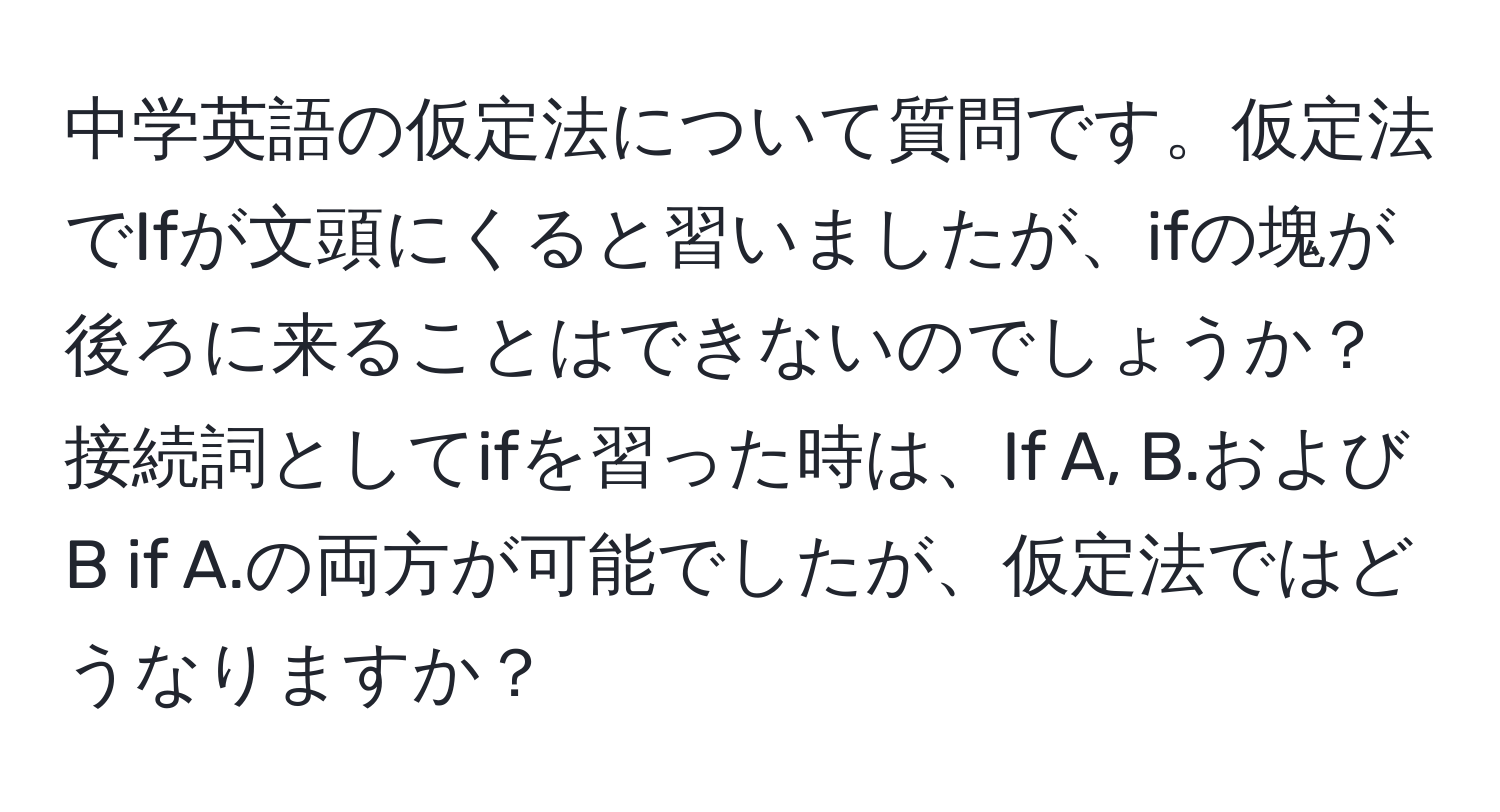 中学英語の仮定法について質問です。仮定法でIfが文頭にくると習いましたが、ifの塊が後ろに来ることはできないのでしょうか？接続詞としてifを習った時は、If A, B.およびB if A.の両方が可能でしたが、仮定法ではどうなりますか？