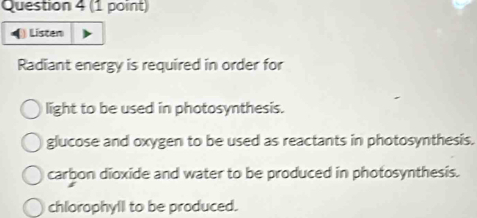 Listen
Radiant energy is required in order for
light to be used in photosynthesis.
glucose and oxygen to be used as reactants in photosynthesis.
carbon dioxide and water to be produced in photosynthesis.
chlorophyll to be produced.