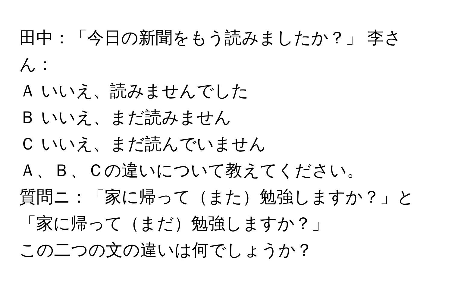 田中：「今日の新聞をもう読みましたか？」 李さん：  
Ａ いいえ、読みませんでした  
Ｂ いいえ、まだ読みません  
Ｃ いいえ、まだ読んでいません  
Ａ、Ｂ、Ｃの違いについて教えてください。  

質問ニ：「家に帰ってまた勉強しますか？」と「家に帰ってまだ勉強しますか？」  
この二つの文の違いは何でしょうか？