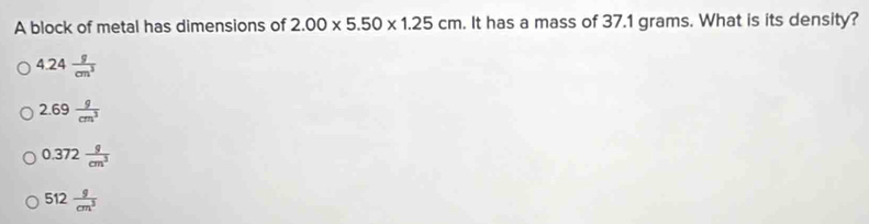 A block of metal has dimensions of 2.00* 5.50* 1.25cm. It has a mass of 37.1 grams. What is its density?
4.24 g/cm^3 
2.69 g/cm^3 
0.372 g/cm^3 
512 g/cm^3 