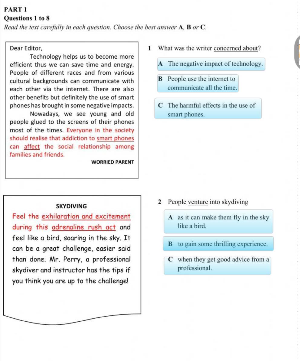 to 8
Read the text carefully in each question. Choose the best answer A, B or C.
Dear Editor, 1 What was the writer concerned about?
Technology helps us to become more
efficient thus we can save time and energy. A The negative impact of technology.
People of different races and from various
cultural backgrounds can communicate with B People use the internet to
each other via the internet. There are also communicate all the time.
other benefits but definitely the use of smart
phones has brought in some negative impacts. C The harmful effects in the use of
Nowadays, we see young and old smart phones.
people glued to the screens of their phones
most of the times. Everyone in the society
should realise that addiction to smart phones
can affect the social relationship among
families and friends.
WORRIED PARENT
SKYDIVING
2 People venture into skydiving
Feel the exhilaration and excitement A as it can make them fly in the sky
during this adrenaline rush act and like a bird.
feel like a bird, soaring in the sky. It
B to gain some thrilling experience.
can be a great challenge, easier said
than done. Mr. Perry, a professional C when they get good advice from a
skydiver and instructor has the tips if professional.
you think you are up to the challenge!