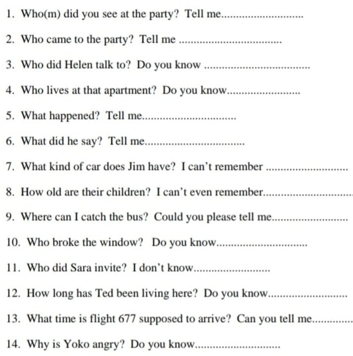 Who(m) did you see at the party? Tell me_ 
2. Who came to the party? Tell me_ 
3. Who did Helen talk to? Do you know_ 
4. Who lives at that apartment? Do you know_ 
5. What happened? Tell me_ 
6. What did he say? Tell me_ 
7. What kind of car does Jim have? I can’t remember_ 
8. How old are their children? I can’t even remember_ 
9. Where can I catch the bus? Could you please tell me_ 
10. Who broke the window? Do you know_ 
11. Who did Sara invite? I don’t know_ 
12. How long has Ted been living here? Do you know_ 
13. What time is flight 677 supposed to arrive? Can you tell me_ 
14. Why is Yoko angry? Do you know_