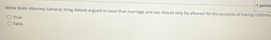 While State Attorney General. Greg Abbott argued in court that marriage and sex should only be allowed for the purpose of having children
True
False