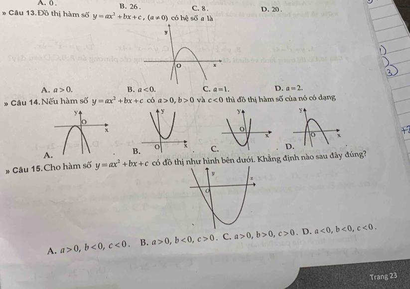 A. 0. B. 26. C. 8. D. 20.
» Câu 13. Đồ thị hàm số y=ax^2+bx+c, (a!= 0) có hệ shat O a là
A. a>0. B. a<0</tex>. C. a=1. D. a=2. 
» Câu 14. Nếu hàm số y=ax^2+bx+c có a>0, b>0 và c<0</tex> thì đồ thị hàm số của nó có dạng
C.
» Câu 15. Cho hàm số y=ax^2+bx+c có đồ thị như hình bên dưới. Khẳng định nào sau đây đúng?
A. a>0, b<0</tex>, c<0</tex>. B. a>0, b<0</tex>, c>0. C. a>0, b>0, c>0. D. a<0</tex>, b<0</tex>, c<0</tex>. 
Trang 23