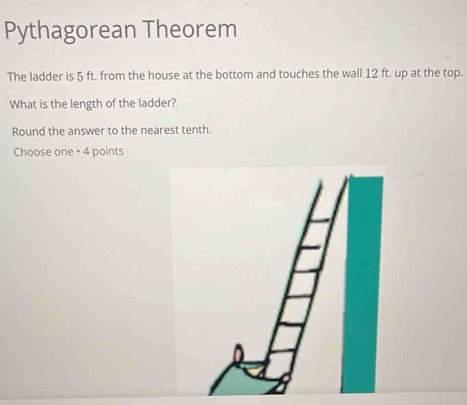 Pythagorean Theorem 
The ladder is 5 ft. from the house at the bottom and touches the wall 12 ft. up at the top. 
What is the length of the ladder? 
Round the answer to the nearest tenth. 
Choose one • 4 points