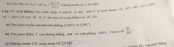 Cho dãy số (u_n) với u_n= (3n-2)/n+1 . Chứng minh (u_n) bị chặn. 
Câu 17. (2,0 điểm) Cho hình chóp S. ABCD có đây ABCD là hình thang với AD//BC, AD=2BC,
AC∩ BD=O. Gọi M và N lần lượt là trung điểm của SC, SD. 
a) Tìm giao tuyến của hai mặt phẳng (SAD) và (SBC). 
b) Tìm giao điễm / của đường thẳng AM với mặt phẳng (SBD) . Tính ti số  SI/SO . 
c) Chứng minh CN song song với (SAB). 
không khí của một tháng